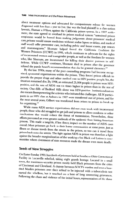 

‘ate, prisons would cnsure medicines without undue lapis ordelays, and medical
staff woull offer preventive care,
and mammograms”
‘omen Prisoners (CCWP) in 1995, which continues to advocate for the rights
oF incarcerted women and waangender people, as well asthe freedom for woren
who, like Shurate, are incarcerated for killing their abusim partners io sete,
‘eferse. While CCWP continues, Shumate died in prison afer the governor
‘efised the parcle hoard’ recommendation that she be granted clemence

By the late 1990s, many ofthe peet counseling programs had become recog
nized, sponsored organizations within the prison. They forcee prison official to
Provide the proper d-ugs and other medical cae to HIV positive people Yeu the
situation remained die. By 1998, an estimated 25,000 people in prison were FIV.
Positive, and the rate of AIDS was sx times higher in prison than in the rest oF
society. One-fifh of Bedford Hills alone was HIV-positive. Insttntionalisnton
‘ko meantdisempowering he atviss who initatedthe challerges. All 30 partici,
pantsin an HIV clas at Auburn in 1987 were ranserred out of prison, and for
the next several years Gilbert was transferred from arson to prison to beak up
hi organizing"

‘While many AIDS service eryanivatiors did not even work with incarcerated
eople, those who did struggled to get jails and prisons to allow condoms ot ether
‘mechonisors tha: would reduce the threat of transmission. Neverthelew, these
cfforts prevented an even greater outbreak ofthe epidemic fram hiting American
Fasoms. This made a tangible, ifless direc impact on the number cf AIDS coca
wen. Most pritoners go hack :0 their home comnauites a some point. st
ines or dscase travels from the streets to the prison, 0 t00 can it tevel fea
Fecon back onto the sees. The ight against AIDS in prison was therefore a fight
agains the broader marginalization of the working-rlss Blick and Latinos exe
‘munities where civestment of stite resources made the disease even more deadly

 

  

 

 

Seeds of New Struggles

(On Easter Sunday 1993, hundred of prisoners held at Southes1s Ohio Correctioral
Facility in Lucasille ebelled, taking eight guirds hostage, Located in 1 sal
evn, the maximant-security prison mostly held Black prisoners ffem the cites
of Cincinnati and Cleveland. A cispute between SOCFs warden and over hun.
«red Muslim prisoners over their refisal to be injected with a tuberculesis tet
sarted the shellon, but it touched on a host of long simmering grievances
Following the chaos and violence of the intial hours, representatives af th: these

 
